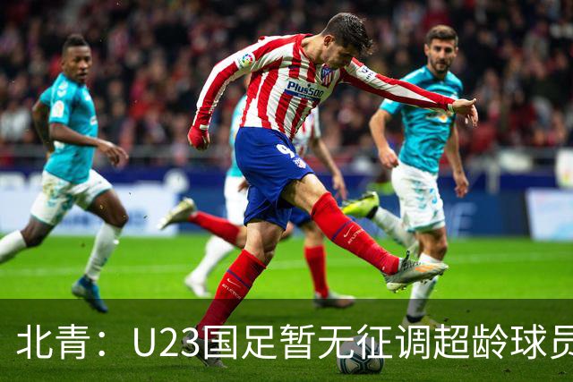 北青：U23国足暂无征调超龄球员计划，不排除以全适龄参加亚运会