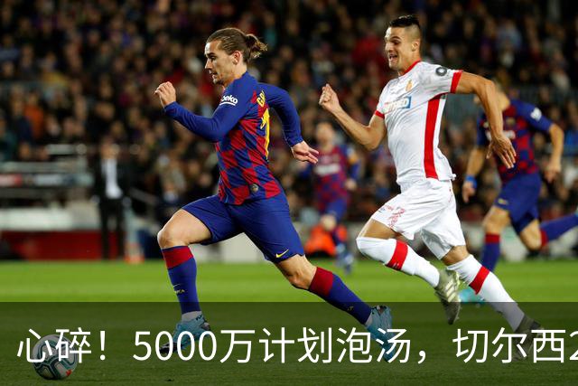 心碎！5000万计划泡汤，切尔西24小时截胡新星，国米马洛塔真束手无策？